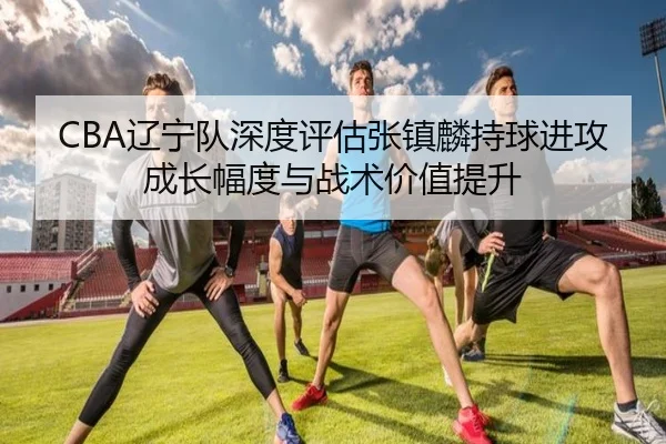 CBA辽宁队深度评估张镇麟持球进攻成长幅度与战术价值提升