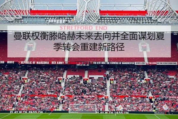 曼联权衡滕哈赫未来去向并全面谋划夏季转会重建新路径