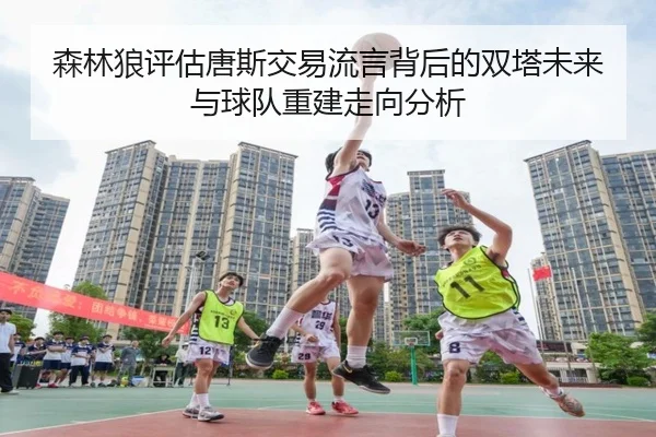 森林狼评估唐斯交易流言背后的双塔未来与球队重建走向分析